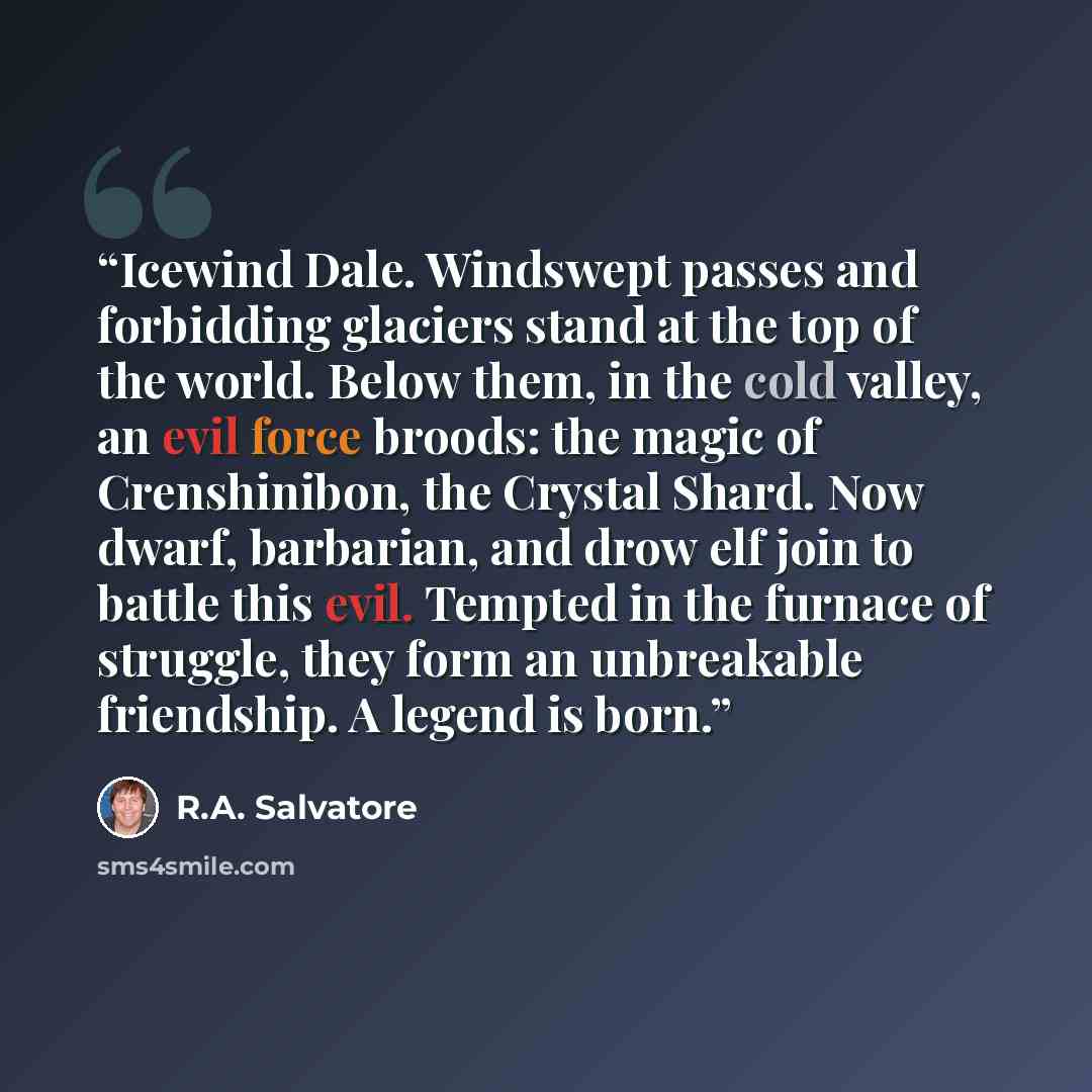 “Icewind Dale. Windswept passes and forbidding glaciers stand at the top of the world. Below them, in the cold valley, an evil force broods: the magic of Crenshinibon, the Crystal Shard. Now dwarf, barbarian, and drow elf join to battle this evil. Tempted in the furnace of struggle, they form an…” quote by R.A. Salvatore