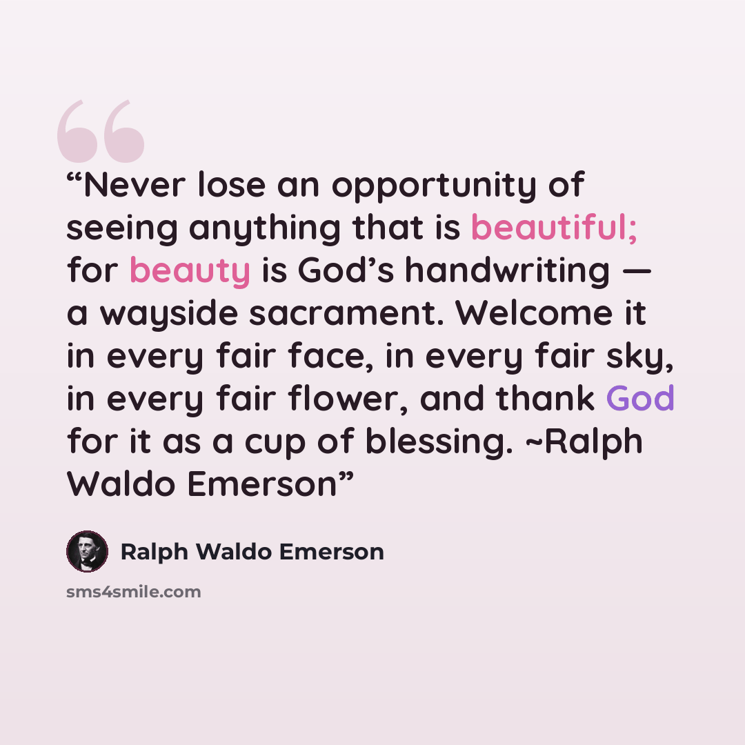 “Never lose an opportunity of seeing anything that is beautiful; for beauty is God’s handwriting — a wayside sacrament. Welcome it in every fair face, in every fair sky, in every fair flower, and thank God for it as a cup of blessing. ~Ralph Waldo Emerson” quote by Ralph Waldo Emerson