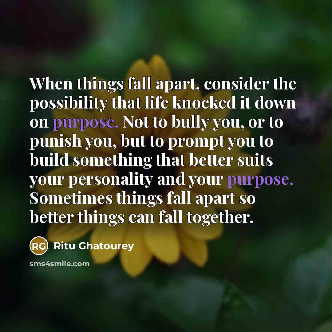 “When things fall apart, consider the possibility that life knocked it down on purpose. Not to bully you, or to punish you, but to prompt you to build something that better suits your personality and your purpose. Sometimes things fall apart so better things can fall together.” quote by Ritu Ghatourey