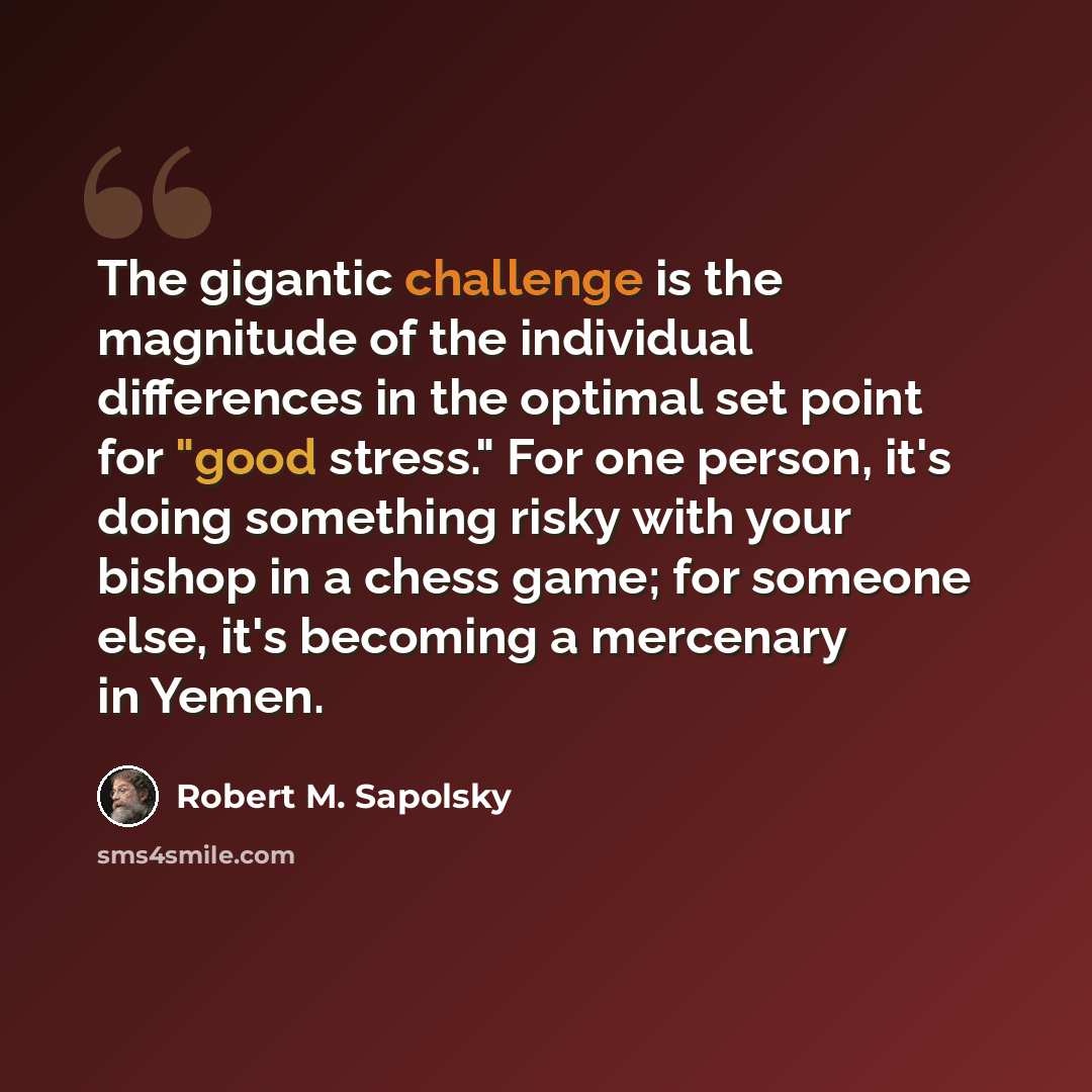 “The gigantic challenge is the magnitude of the individual differences in the optimal set point for "good stress." For one person, it's doing something risky with your bishop in a chess game; for someone else, it's becoming a mercenary in Yemen.” quote by Robert M. Sapolsky