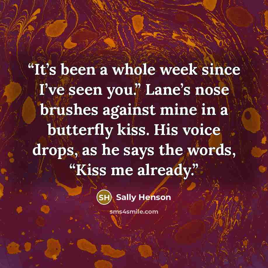 “It’s been a whole week since I’ve seen you.” Lane’s nose brushes against mine in a butterfly kiss. His voice drops, as he says the words, “Kiss me already.” quote by Sally Henson