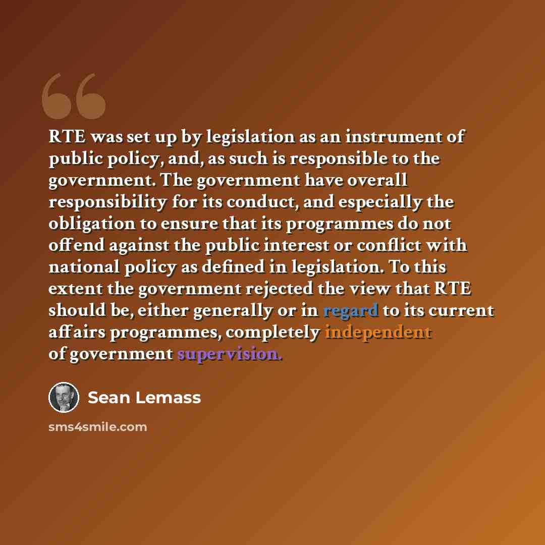 “RTE was set up by legislation as an instrument of public policy, and, as such is responsible to the government. The government have overall responsibility for its conduct, and especially the obligation to ensure that its programmes do not offend against the public interest or conflict with…” quote by Sean Lemass