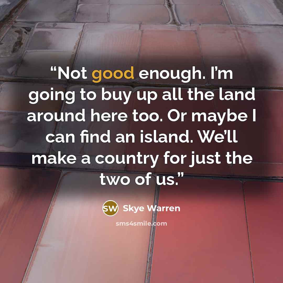“Not good enough. I’m going to buy up all the land around here too. Or maybe I can find an island. We’ll make a country for just the two of us.” quote by Skye Warren