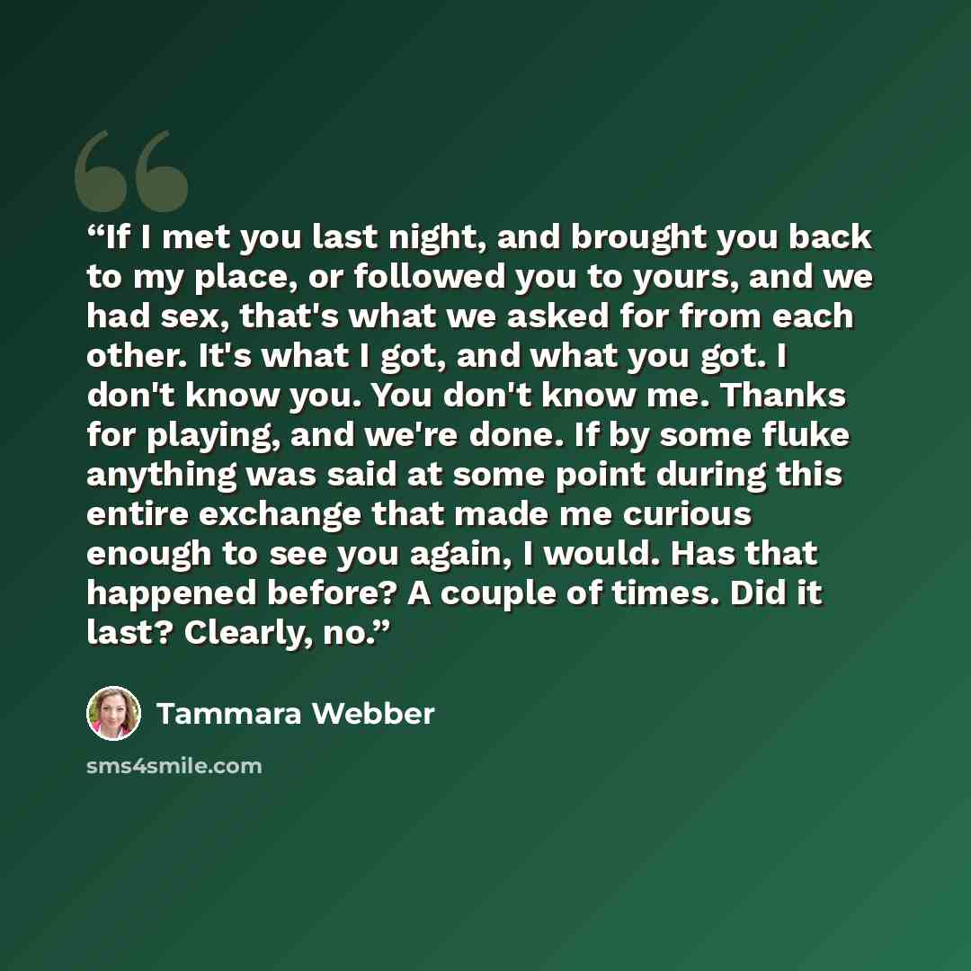 “If I met you last night, and brought you back to my place, or followed you to yours, and we had sex, that's what we asked for from each other. It's what I got, and what you got. I don't know you. You don't know me. Thanks for playing, and we're done. If by some fluke anything was said at some…” quote by Tammara Webber