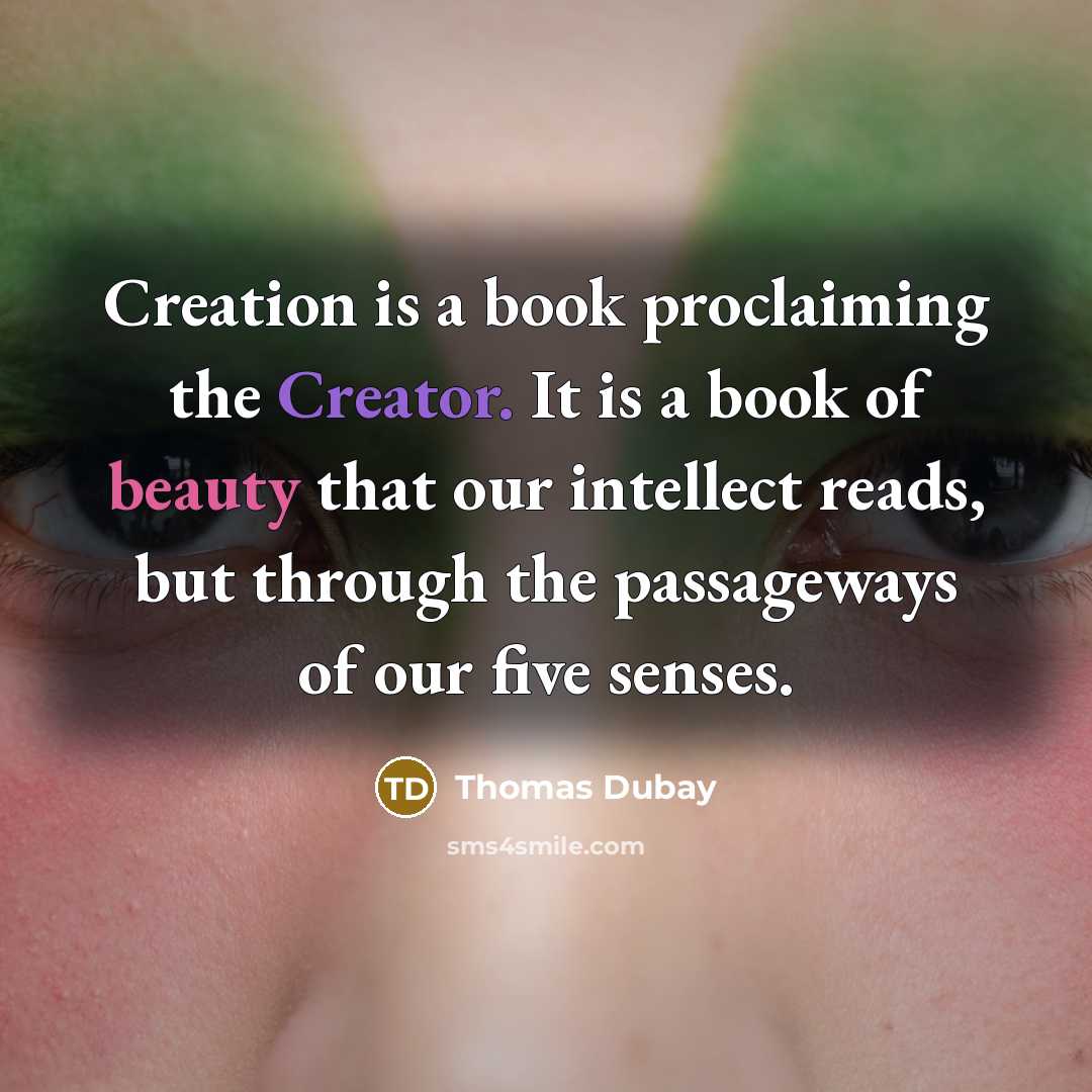 “Creation is a book proclaiming the Creator. It is a book of beauty that our intellect reads, but through the passageways of our five senses.” quote by Thomas Dubay