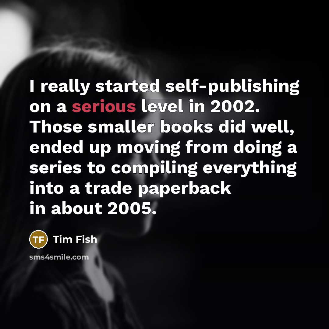 “I really started self-publishing on a serious level in 2002. Those smaller books did well, ended up moving from doing a series to compiling everything into a trade paperback in about 2005.” quote by Tim Fish