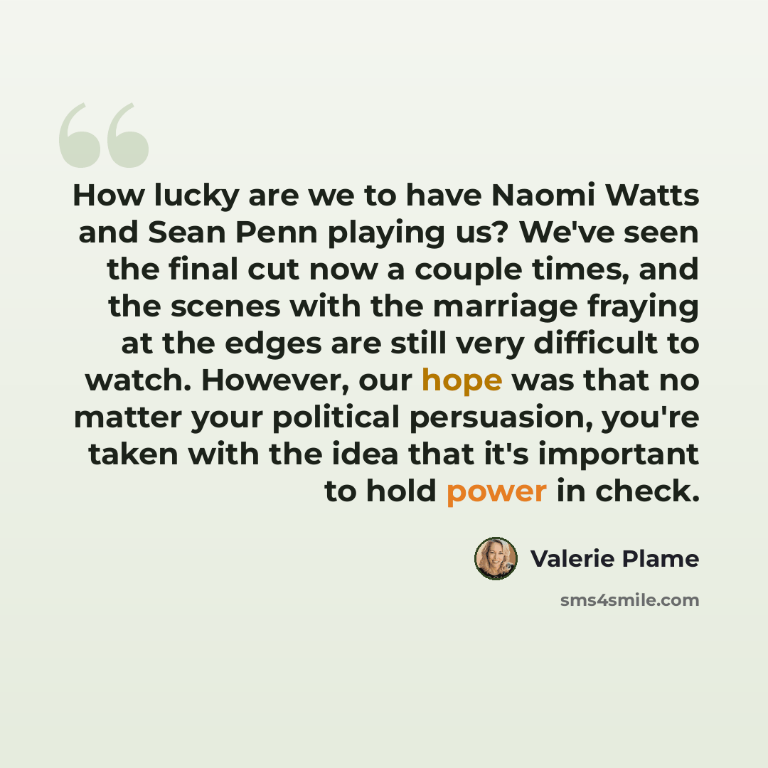 “How lucky are we to have Naomi Watts and Sean Penn playing us? We've seen the final cut now a couple times, and the scenes with the marriage fraying at the edges are still very difficult to watch. However, our hope was that no matter your political persuasion, you're taken with the idea that it's…” quote by Valerie Plame