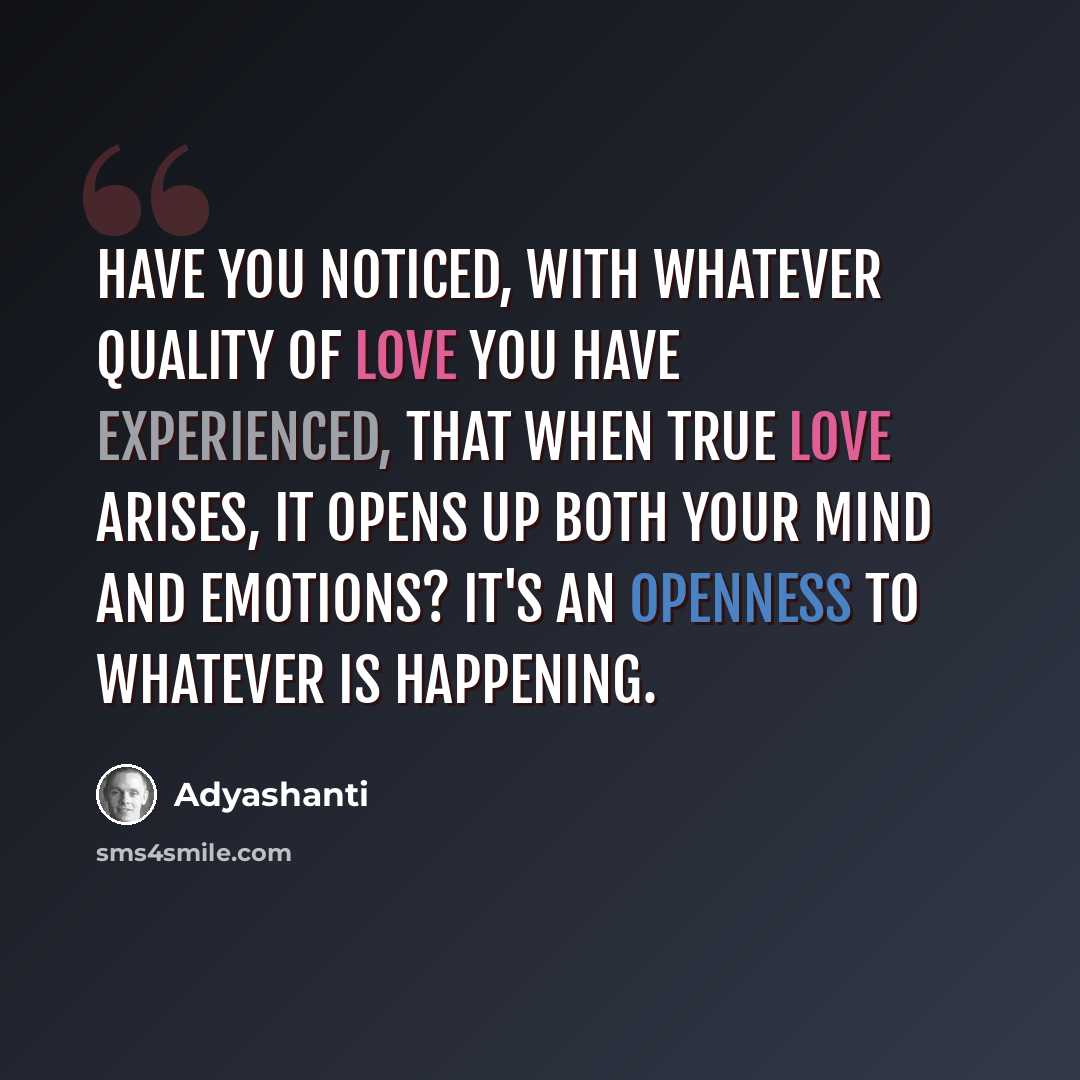 “Have you noticed, with whatever quality of love you have experienced, that when true love arises, it opens up both your mind and emotions? It's an openness to whatever is happening.” quote by Adyashanti