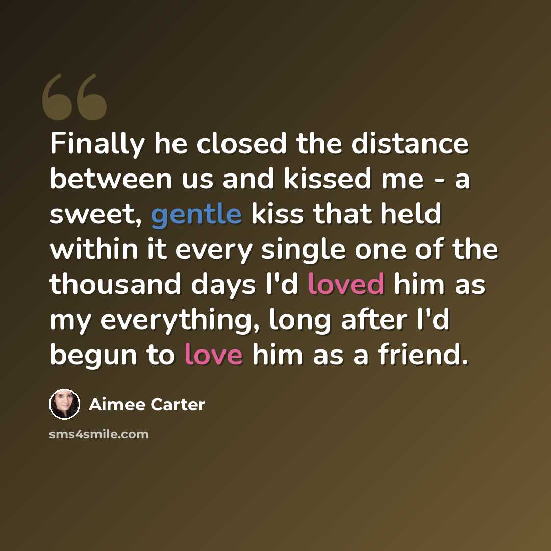 “Finally he closed the distance between us and kissed me - a sweet, gentle kiss that held within it every single one of the thousand days I'd loved him as my everything, long after I'd begun to love him as a friend.” quote by Aimee Carter
