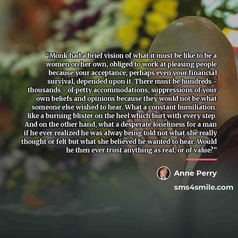 “Monk had a brief vision of what it must be like to be a women on her own, obliged to work at pleasing people because your acceptance, perhaps even your financial survival, depended upon it. There must be hundreds - thousands - of petty accommodations, suppressions of your own beliefs and opinions…” quote by Anne Perry