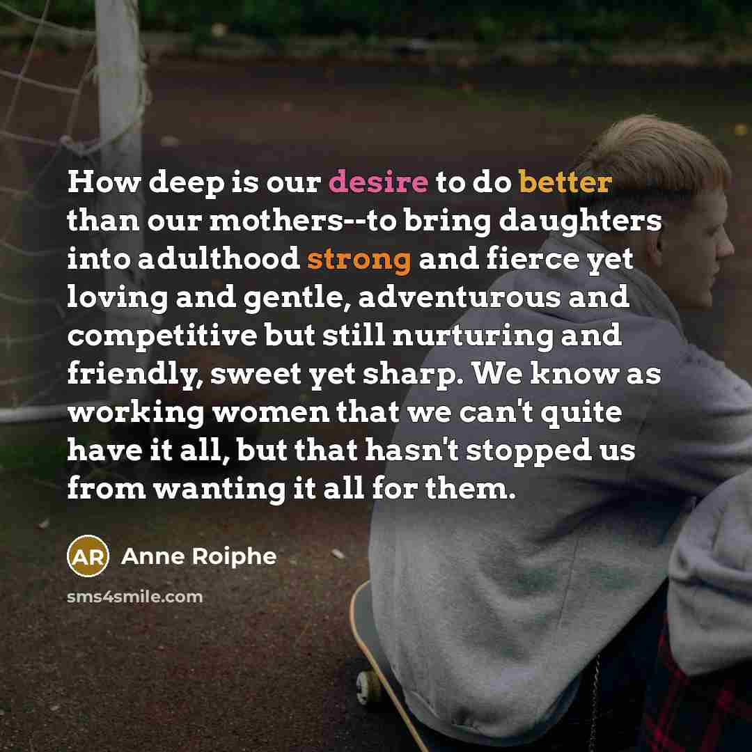 “How deep is our desire to do better than our mothers--to bring daughters into adulthood strong and fierce yet loving and gentle, adventurous and competitive but still nurturing and friendly, sweet yet sharp. We know as working women that we can't quite have it all, but that hasn't stopped us from…” quote by Anne Roiphe