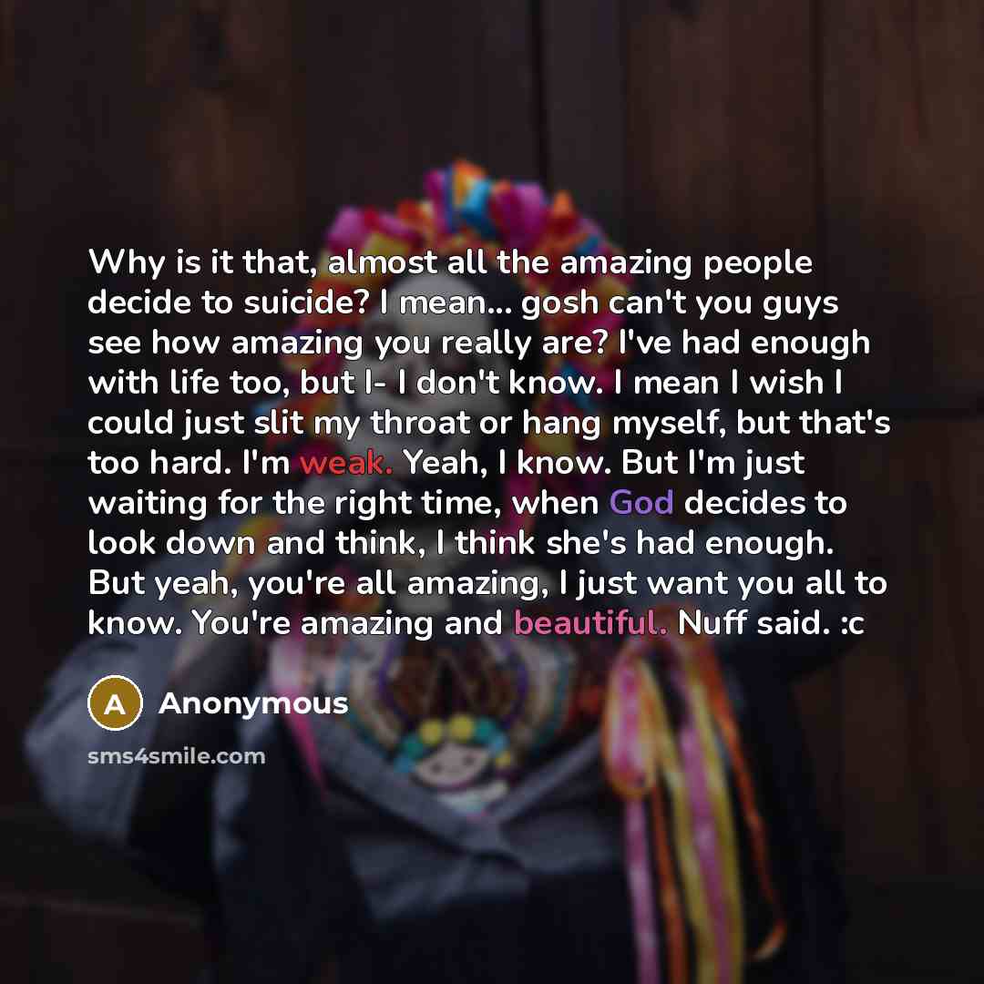 “Why is it that, almost all the amazing people decide to suicide? I mean... gosh can't you guys see how amazing you really are? I've had enough with life too, but I- I don't know. I mean I wish I could just slit my throat or hang myself, but that's too hard. I'm weak. Yeah, I know. But I'm just…” quote by Anonymous