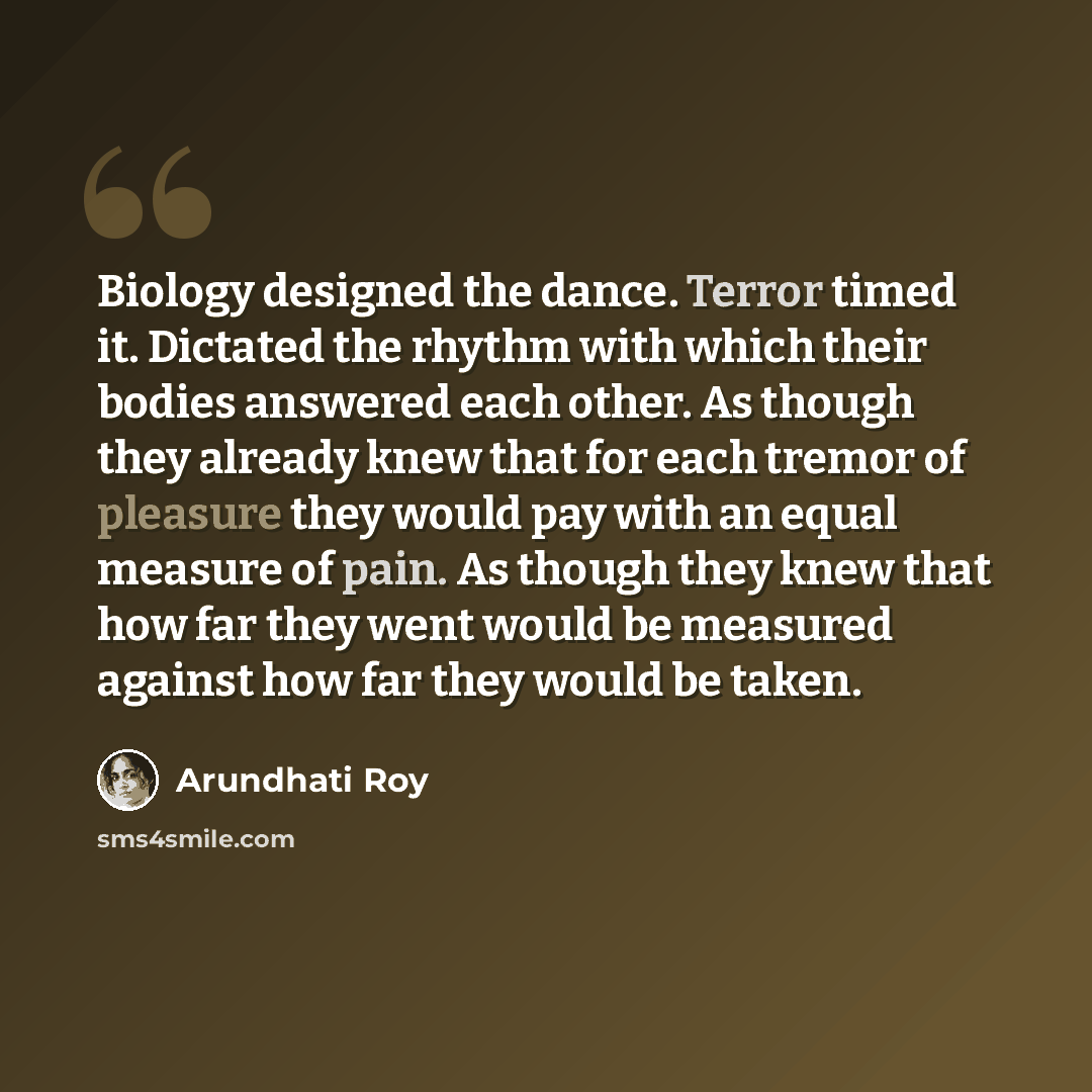 “Biology designed the dance. Terror timed it. Dictated the rhythm with which their bodies answered each other. As though they already knew that for each tremor of pleasure they would pay with an equal measure of pain. As though they knew that how far they went would be measured against how far they…” quote by Arundhati Roy