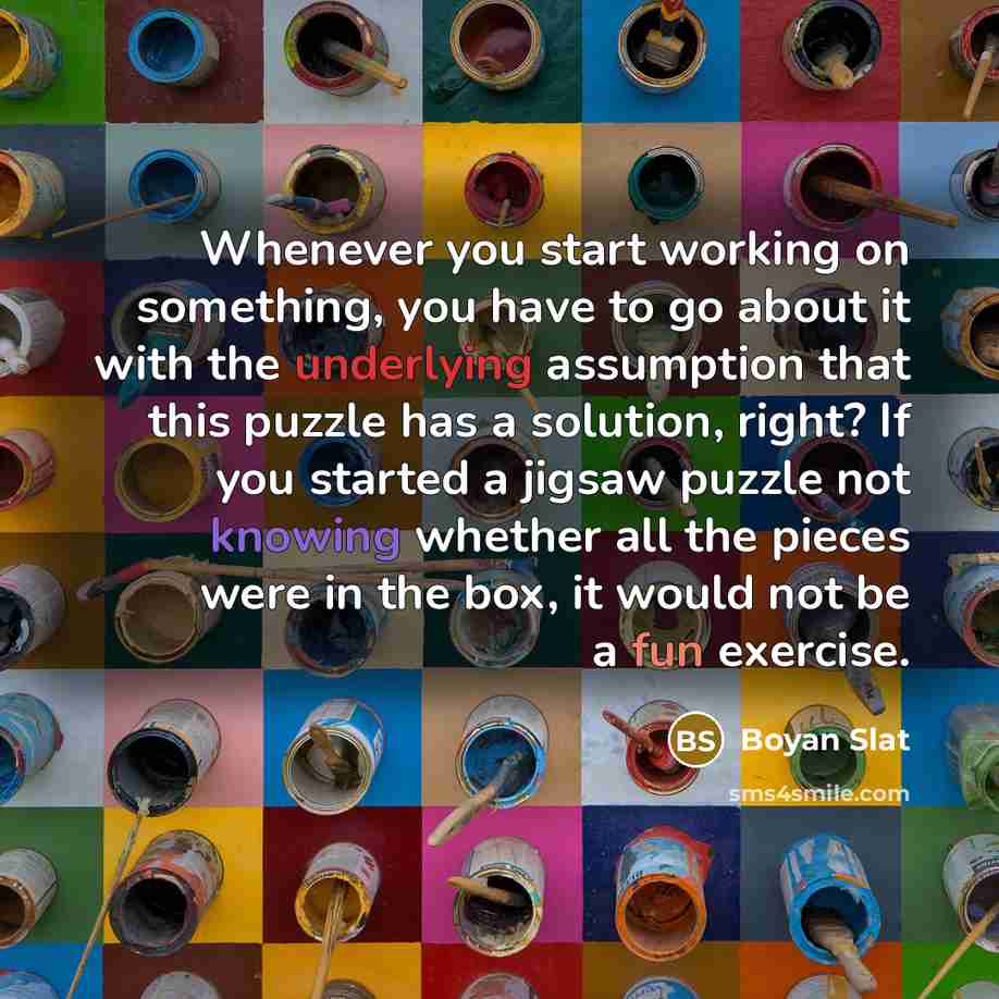 “Whenever you start working on something, you have to go about it with the underlying assumption that this puzzle has a solution, right? If you started a jigsaw puzzle not knowing whether all the pieces were in the box, it would not be a fun exercise.” quote by Boyan Slat