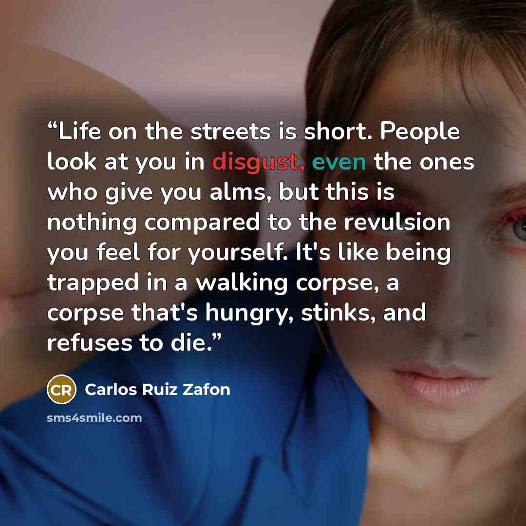 “Life on the streets is short. People look at you in disgust, even the ones who give you alms, but this is nothing compared to the revulsion you feel for yourself. It's like being trapped in a walking corpse, a corpse that's hungry, stinks, and refuses to die.” quote by Carlos Ruiz Zafón