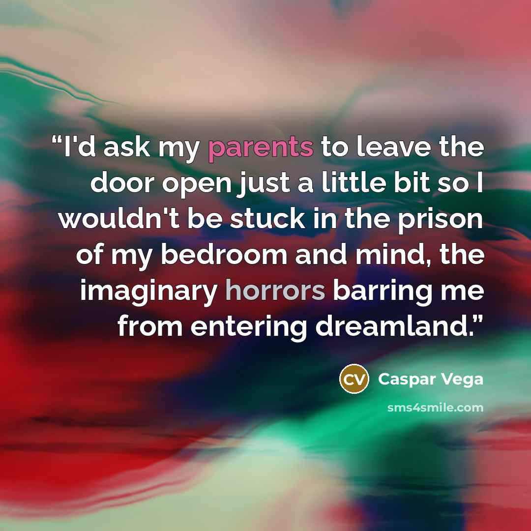 “I'd ask my parents to leave the door open just a little bit so I wouldn't be stuck in the prison of my bedroom and mind, the imaginary horrors barring me from entering dreamland.” quote by Caspar Vega
