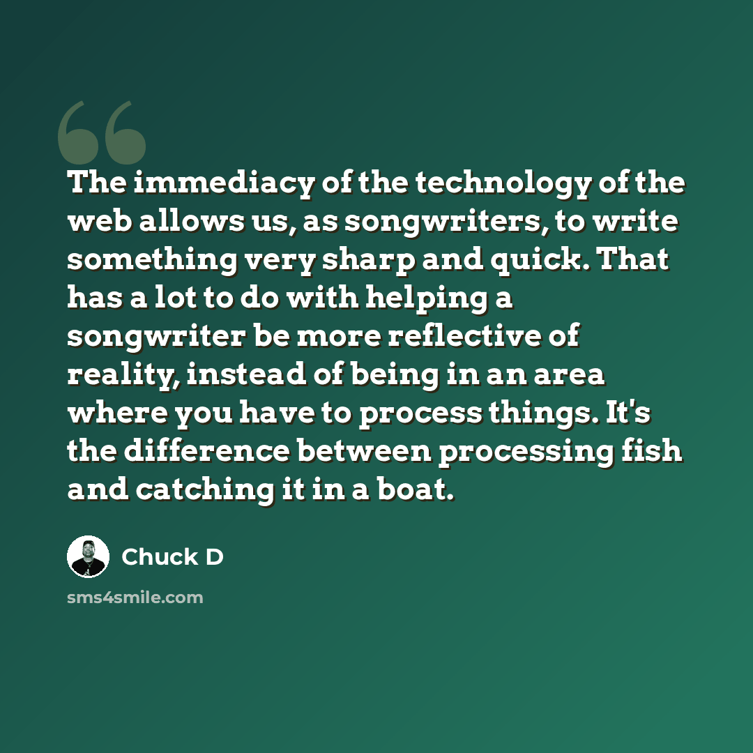 “The immediacy of the technology of the web allows us, as songwriters, to write something very sharp and quick. That has a lot to do with helping a songwriter be more reflective of reality, instead of being in an area where you have to process things. It's the difference between processing fish and…” quote by Chuck D
