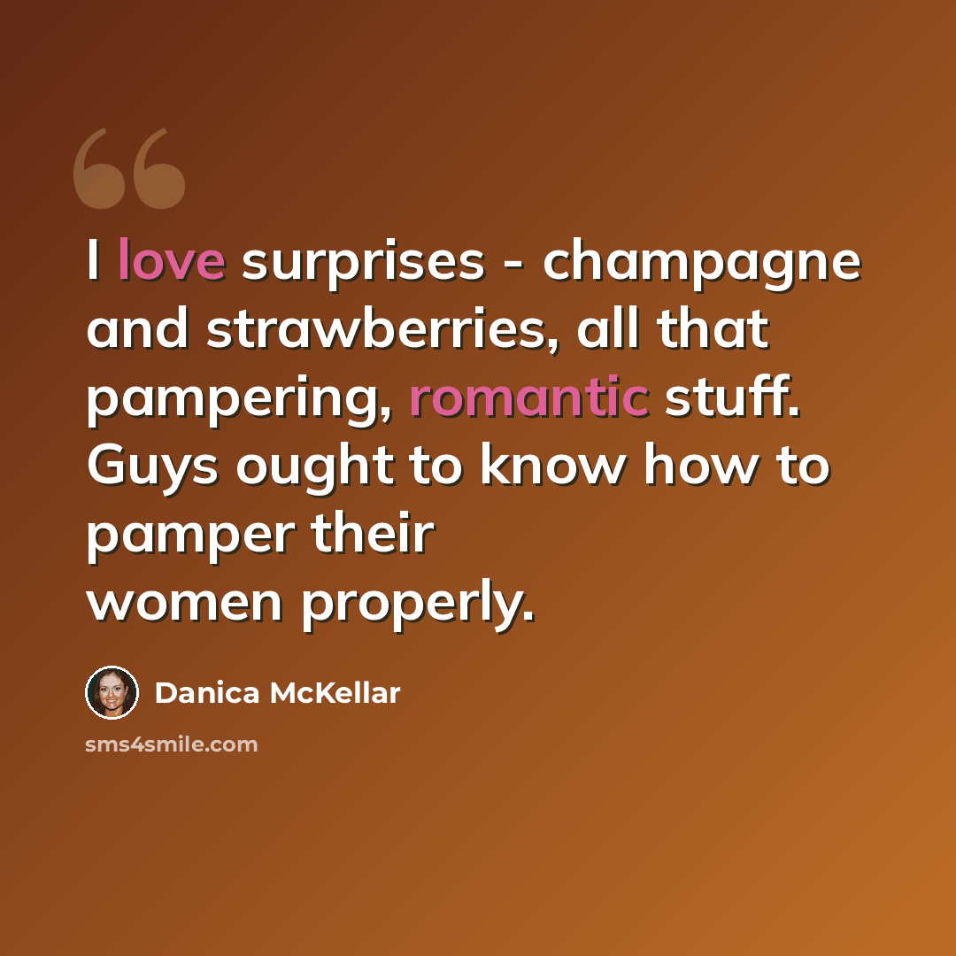 “I love surprises - champagne and strawberries, all that pampering, romantic stuff. Guys ought to know how to pamper their women properly.” quote by Danica McKellar