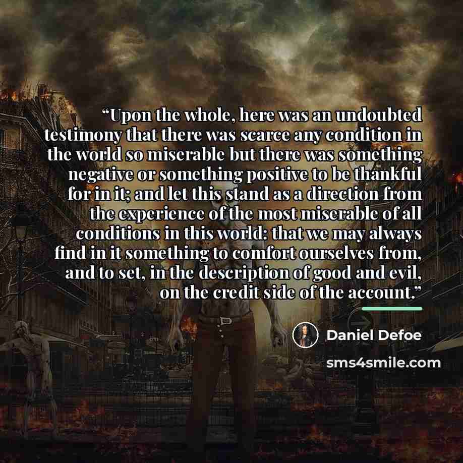 “Upon the whole, here was an undoubted testimony that there was scarce any condition in the world so miserable but there was something negative or something positive to be thankful for in it; and let this stand as a direction from the experience of the most miserable of all conditions in this…” quote by Daniel Defoe