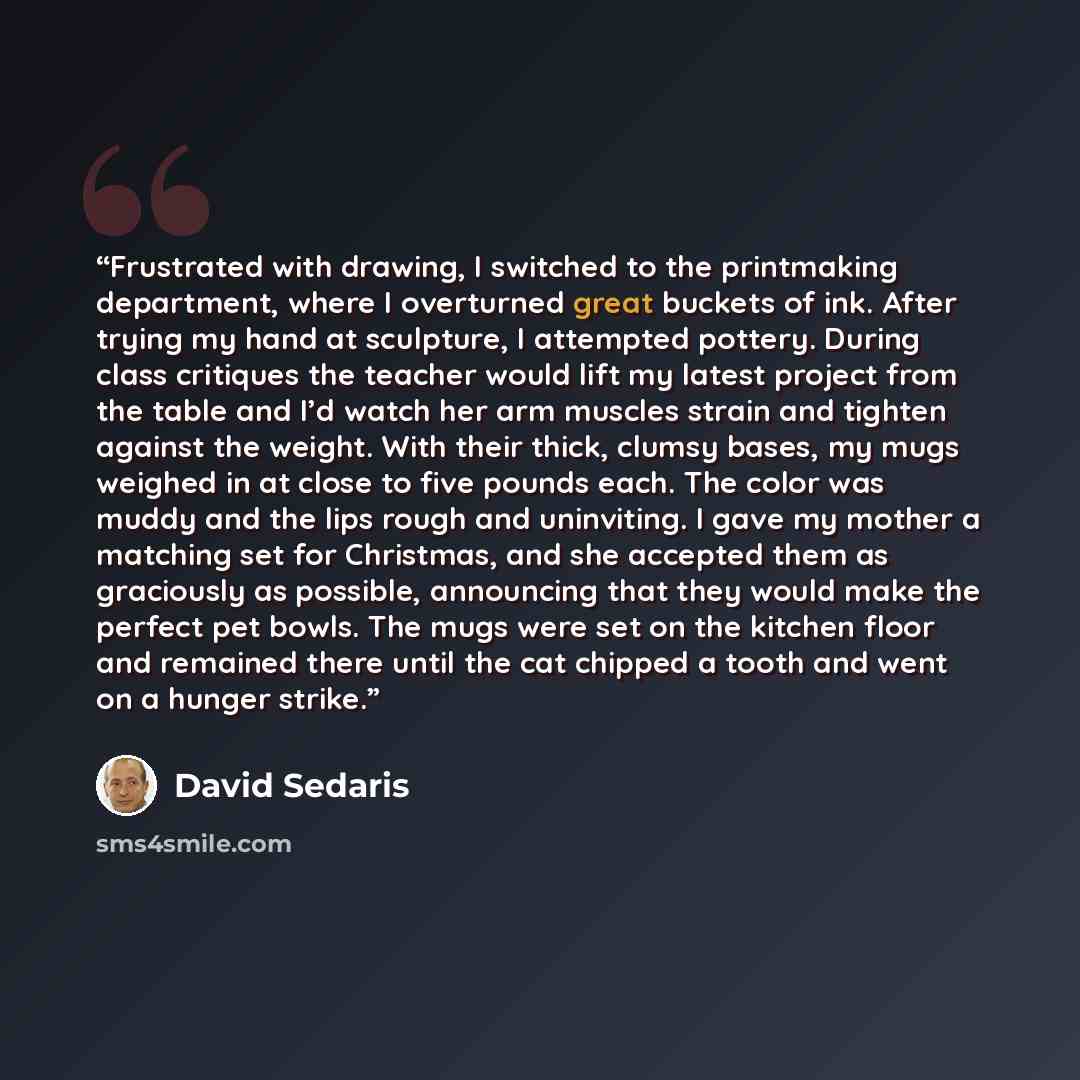 “Frustrated with drawing, I switched to the printmaking department, where I overturned great buckets of ink. After trying my hand at sculpture, I attempted pottery. During class critiques the teacher would lift my latest project from the table and I’d watch her arm muscles strain and tighten…” quote by David Sedaris