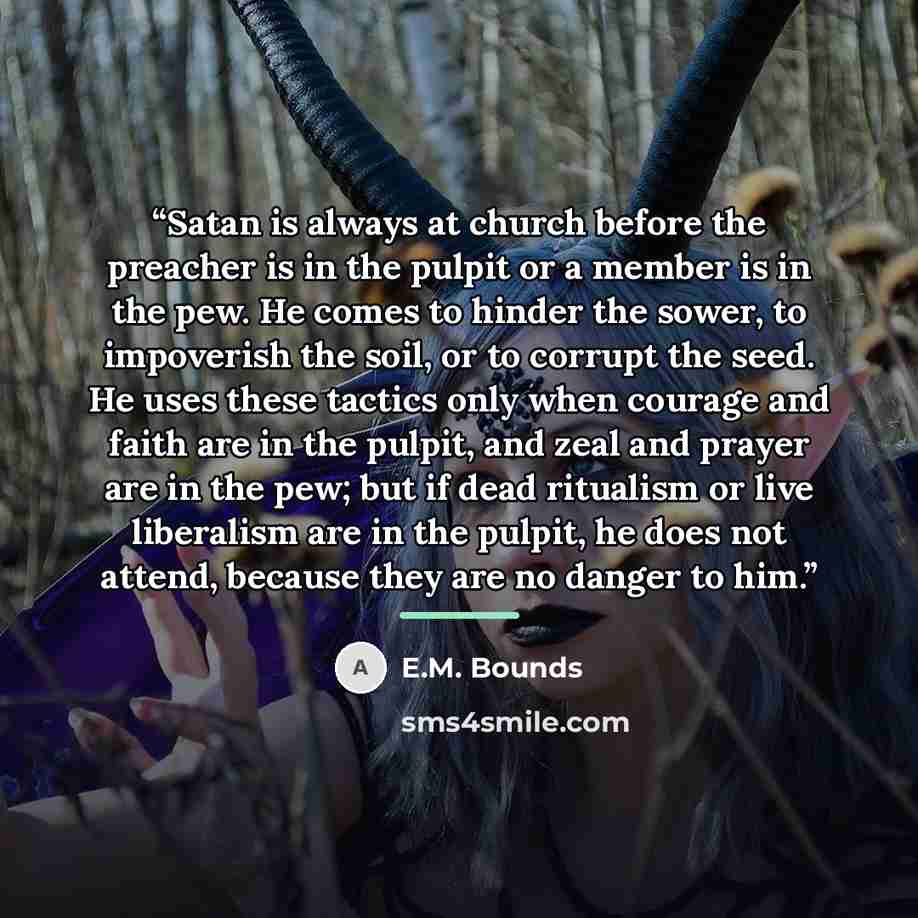“Satan is always at church before the preacher is in the pulpit or a member is in the pew. He comes to hinder the sower, to impoverish the soil, or to corrupt the seed. He uses these tactics only when courage and faith are in the pulpit, and zeal and prayer are in the pew; but if dead ritualism or…” quote by E.M. Bounds