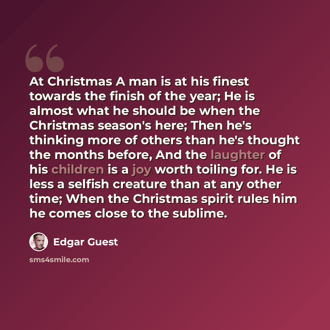 “At Christmas A man is at his finest towards the finish of the year; He is almost what he should be when the Christmas season's here; Then he's thinking more of others than he's thought the months before, And the laughter of his children is a joy worth toiling for. He is less a selfish creature…” quote by Edgar Guest