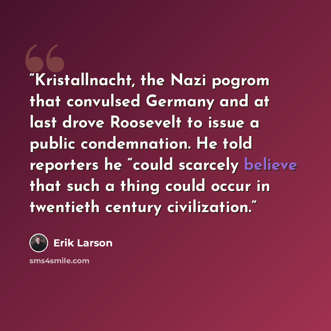 “Kristallnacht, the Nazi pogrom that convulsed Germany and at last drove Roosevelt to issue a public condemnation. He told reporters he “could scarcely believe that such a thing could occur in twentieth century civilization.” quote by Erik Larson