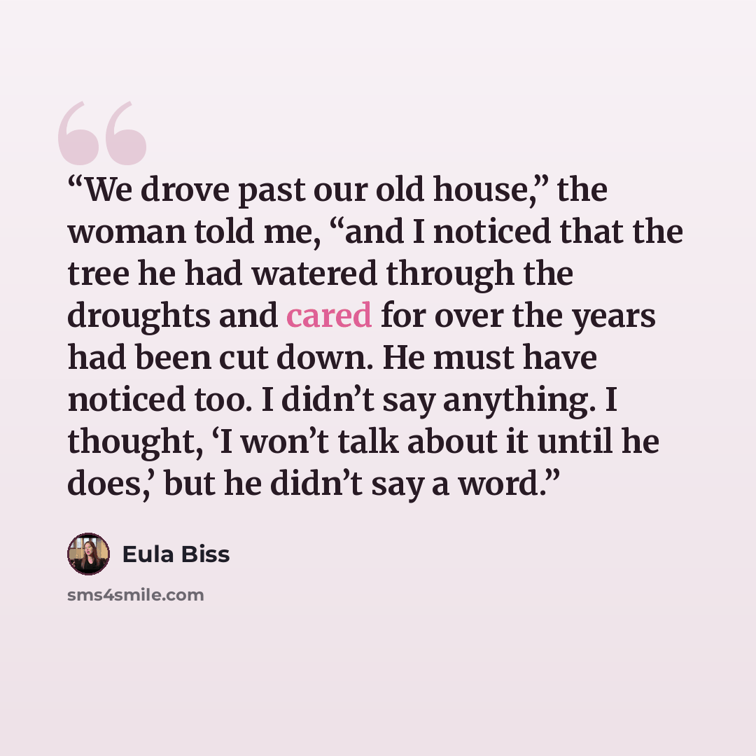 “We drove past our old house,” the woman told me, “and I noticed that the tree he had watered through the droughts and cared for over the years had been cut down. He must have noticed too. I didn’t say anything. I thought, ‘I won’t talk about it until he does,’ but he didn’t say a word.” quote by Eula Biss