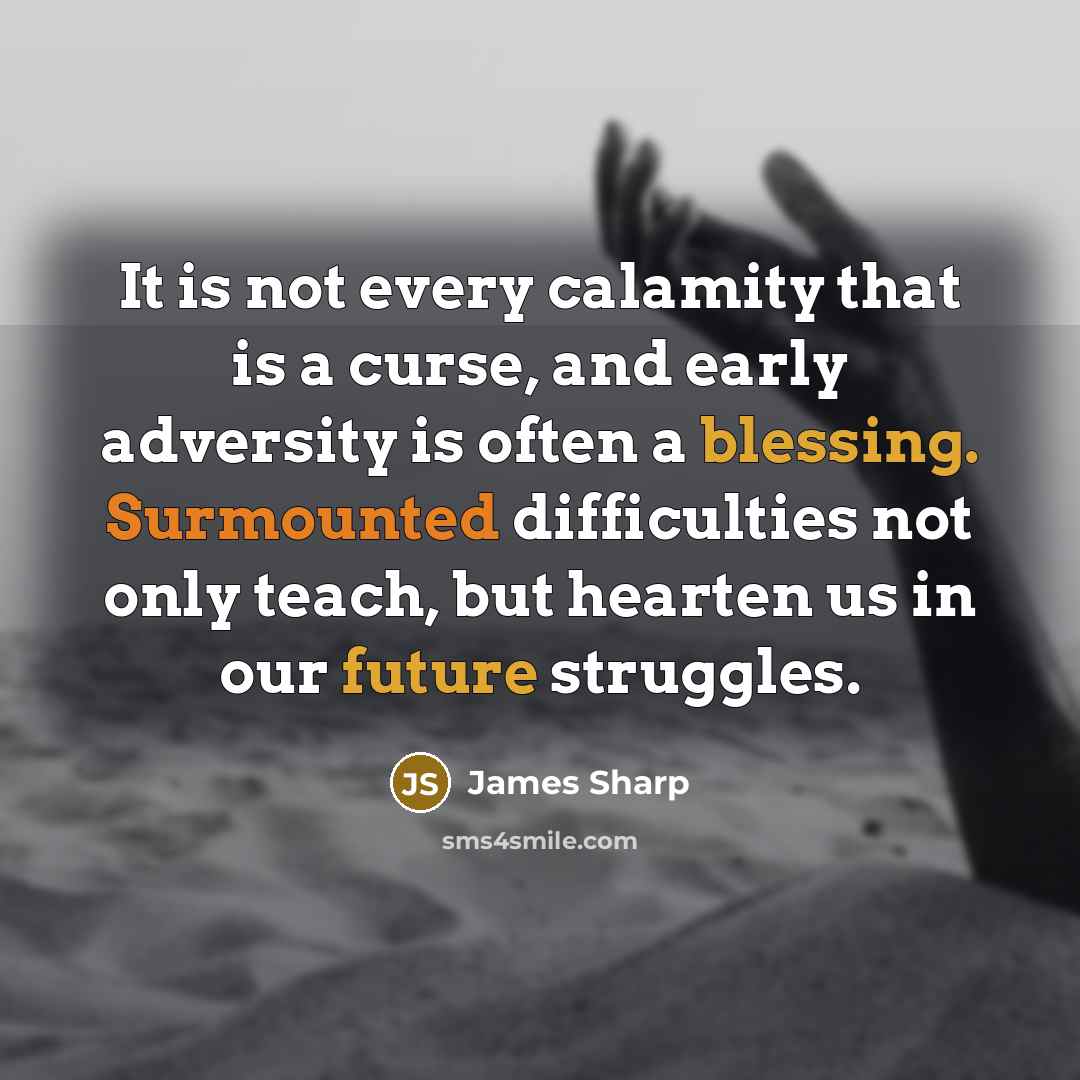 “It is not every calamity that is a curse, and early adversity is often a blessing. Surmounted difficulties not only teach, but hearten us in our future struggles.” quote by James Sharp
