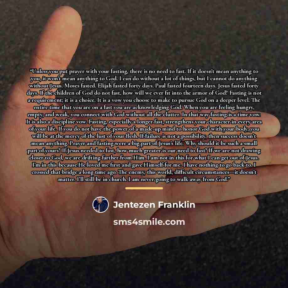 “Unless you put prayer with your fasting, there is no need to fast. If it doesn't mean anything to you, it won't mean anything to God. I can do without a lot of things, but I cannot do anything without Jesus. Moses fasted. Elijah fasted forty days. Paul fasted fourteen days. Jesus fasted forty…” quote by Jentezen Franklin