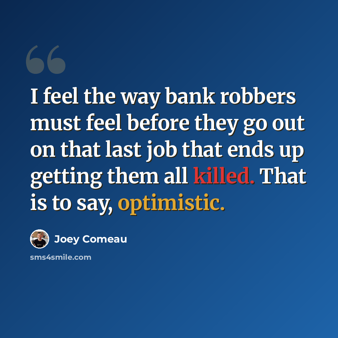 “I feel the way bank robbers must feel before they go out on that last job that ends up getting them all killed. That is to say, optimistic.” quote by Joey Comeau