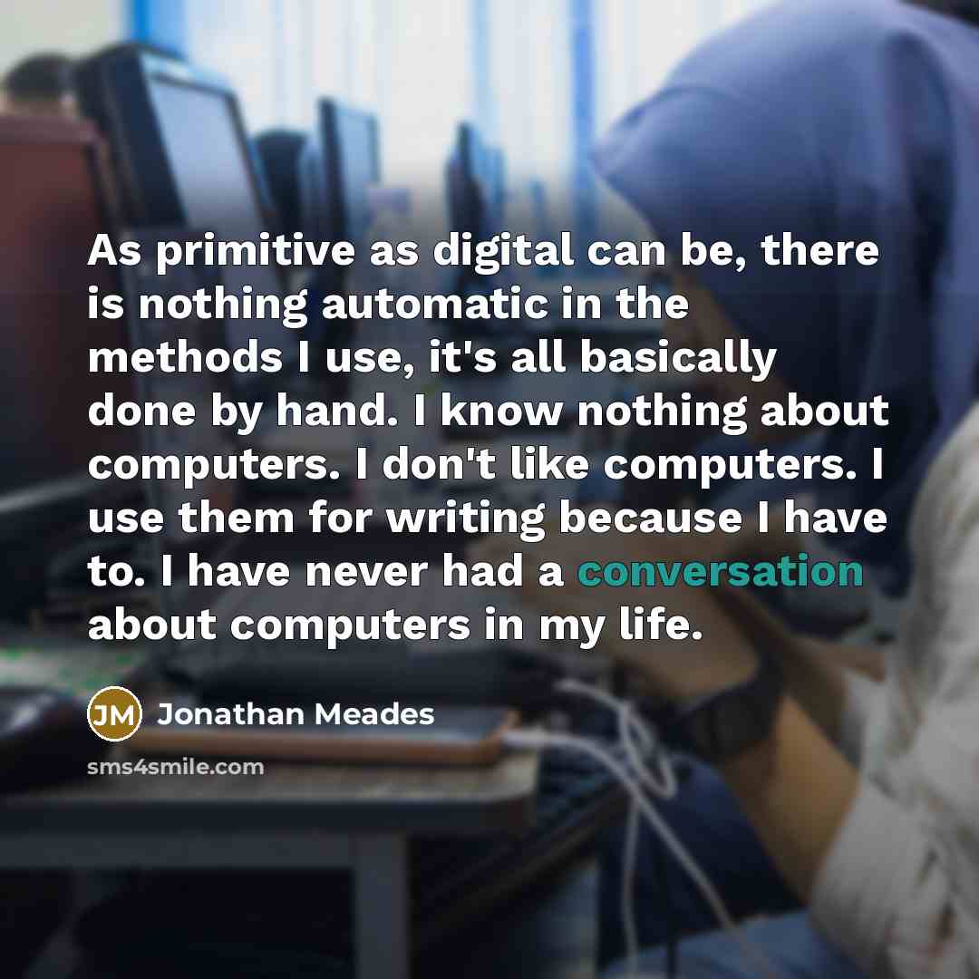 “As primitive as digital can be, there is nothing automatic in the methods I use, it's all basically done by hand. I know nothing about computers. I don't like computers. I use them for writing because I have to. I have never had a conversation about computers in my life.” quote by Jonathan Meades