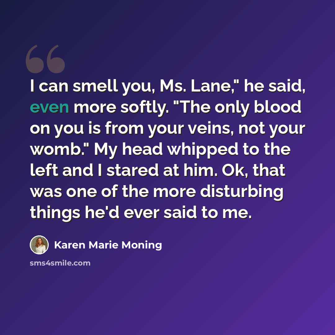 “I can smell you, Ms. Lane," he said, even more softly. "The only blood on you is from your veins, not your womb." My head whipped to the left and I stared at him. Ok, that was one of the more disturbing things he'd ever said to me.” quote by Karen Marie Moning