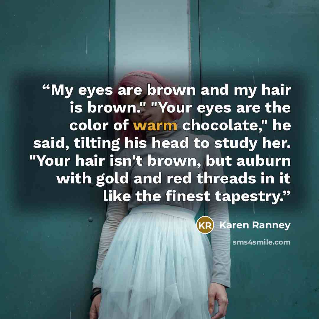 “My eyes are brown and my hair is brown." "Your eyes are the color of warm chocolate," he said, tilting his head to study her. "Your hair isn't brown, but auburn with gold and red threads in it like the finest tapestry.” quote by Karen Ranney