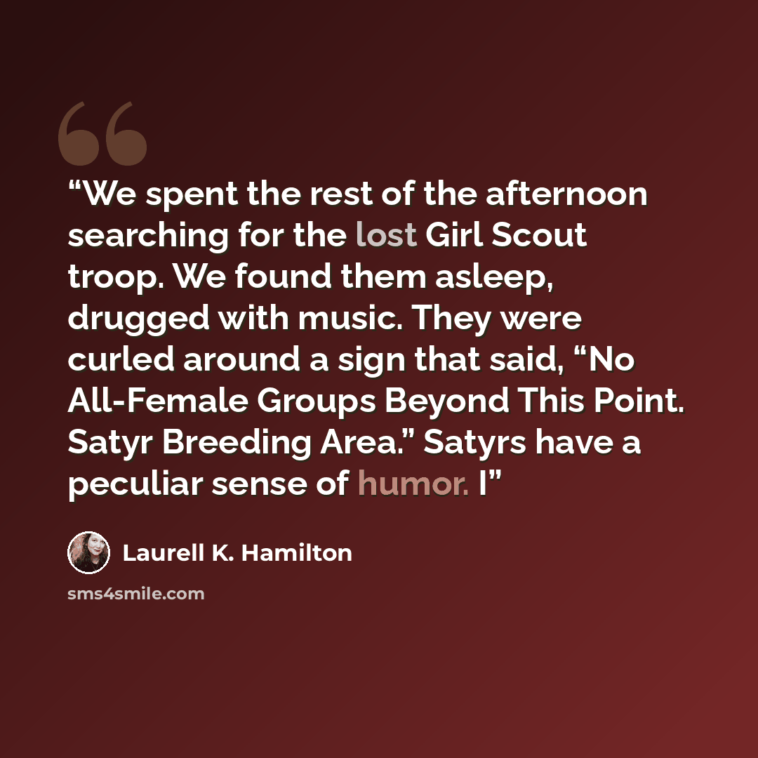 “We spent the rest of the afternoon searching for the lost Girl Scout troop. We found them asleep, drugged with music. They were curled around a sign that said, “No All-Female Groups Beyond This Point. Satyr Breeding Area.” Satyrs have a peculiar sense of humor. I” quote by Laurell K. Hamilton