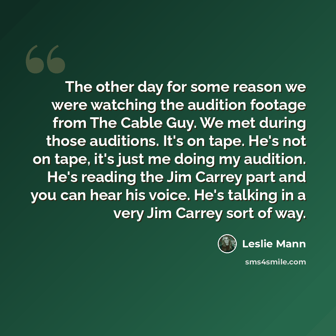 “The other day for some reason we were watching the audition footage from The Cable Guy. We met during those auditions. It's on tape. He's not on tape, it's just me doing my audition. He's reading the Jim Carrey part and you can hear his voice. He's talking in a very Jim Carrey sort of way.” quote by Leslie Mann