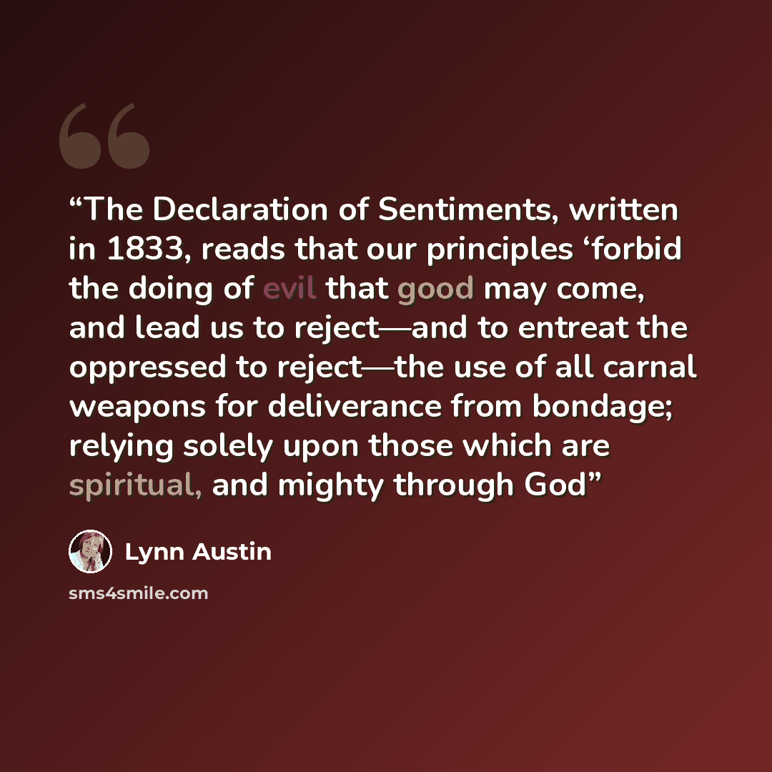 “The Declaration of Sentiments, written in 1833, reads that our principles ‘forbid the doing of evil that good may come, and lead us to reject—and to entreat the oppressed to reject—the use of all carnal weapons for deliverance from bondage; relying solely upon those which are spiritual, and mighty…” quote by Lynn Austin