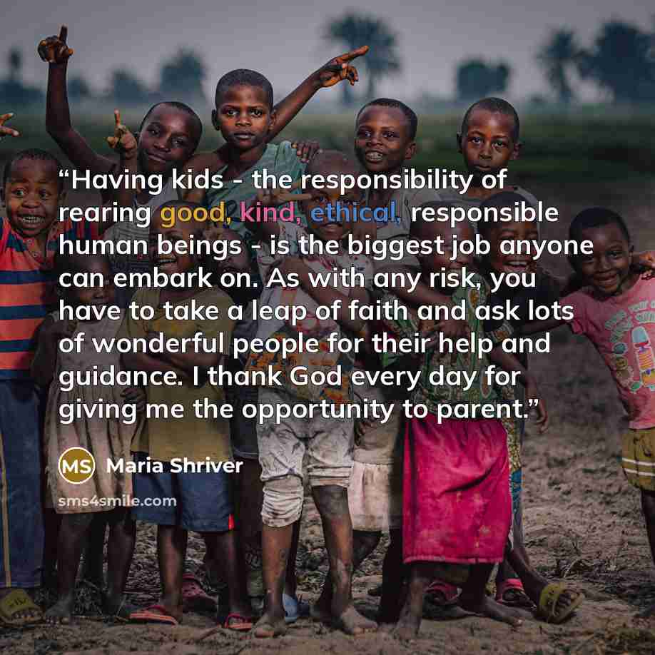 “Having kids - the responsibility of rearing good, kind, ethical, responsible human beings - is the biggest job anyone can embark on. As with any risk, you have to take a leap of faith and ask lots of wonderful people for their help and guidance. I thank God every day for giving me the opportunity…” quote by Maria Shriver