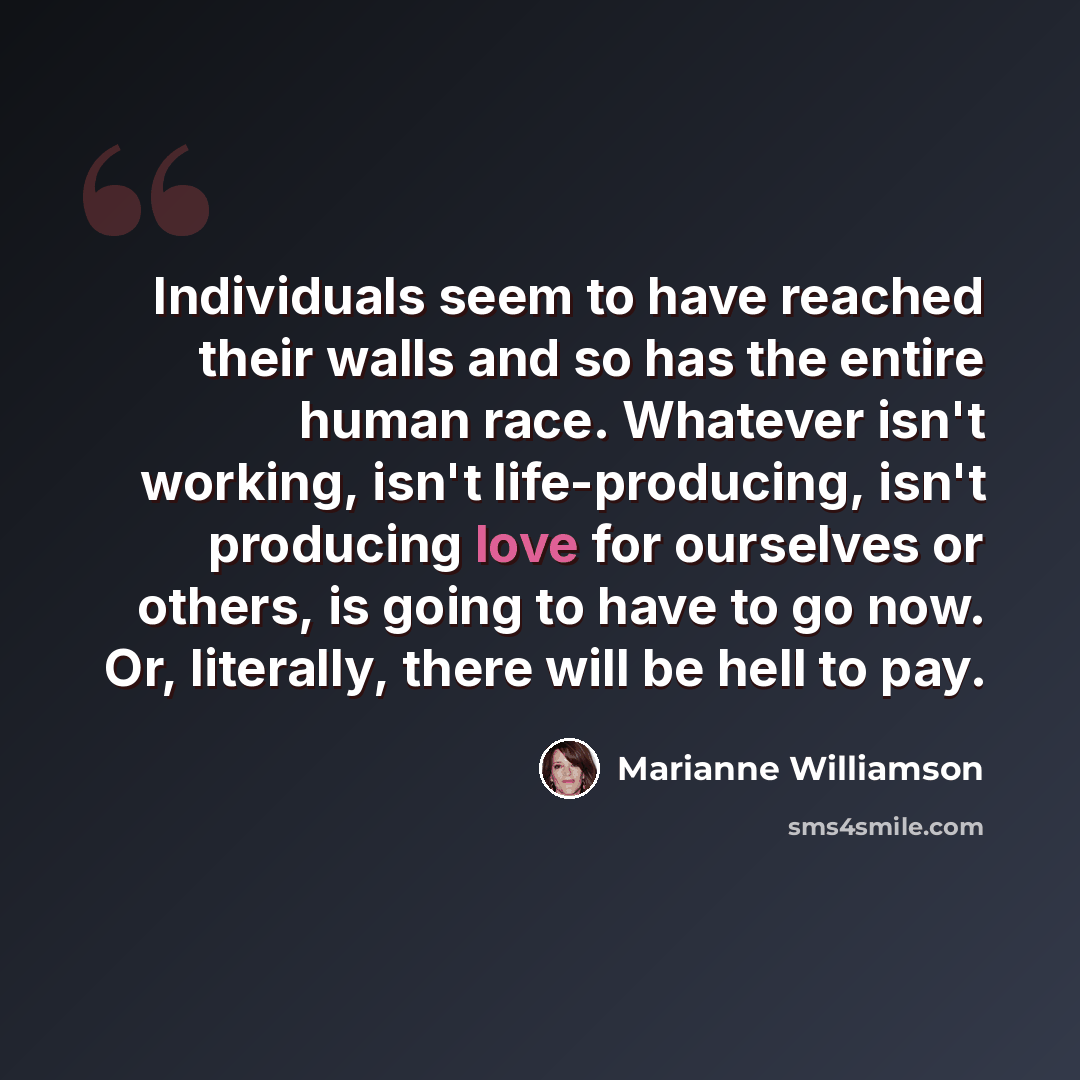 “Individuals seem to have reached their walls and so has the entire human race. Whatever isn't working, isn't life-producing, isn't producing love for ourselves or others, is going to have to go now. Or, literally, there will be hell to pay.” quote by Marianne Williamson