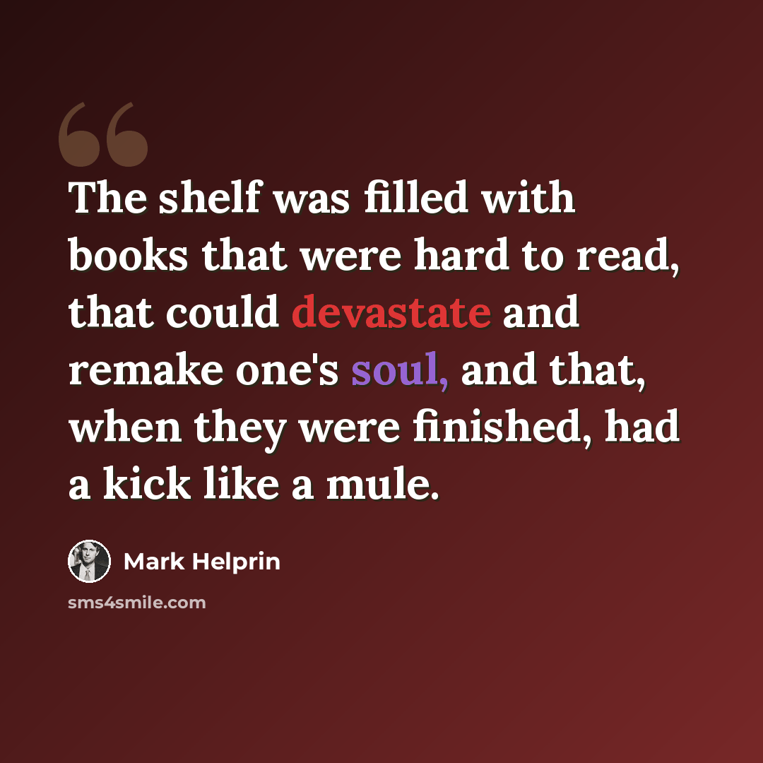 “The shelf was filled with books that were hard to read, that could devastate and remake one's soul, and that, when they were finished, had a kick like a mule.” quote by Mark Helprin