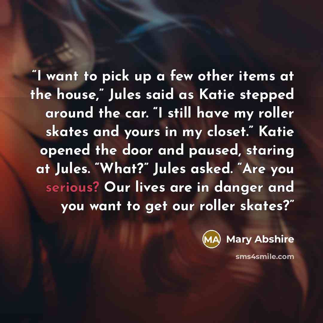 “I want to pick up a few other items at the house,” Jules said as Katie stepped around the car. “I still have my roller skates and yours in my closet.” Katie opened the door and paused, staring at Jules. “What?” Jules asked. “Are you serious? Our lives are in danger and you want to get our roller…” quote by Mary Abshire