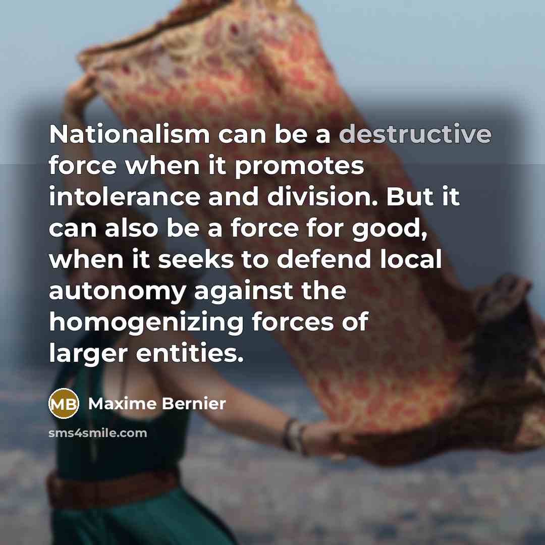 “Nationalism can be a destructive force when it promotes intolerance and division. But it can also be a force for good, when it seeks to defend local autonomy against the homogenizing forces of larger entities.” quote by Maxime Bernier