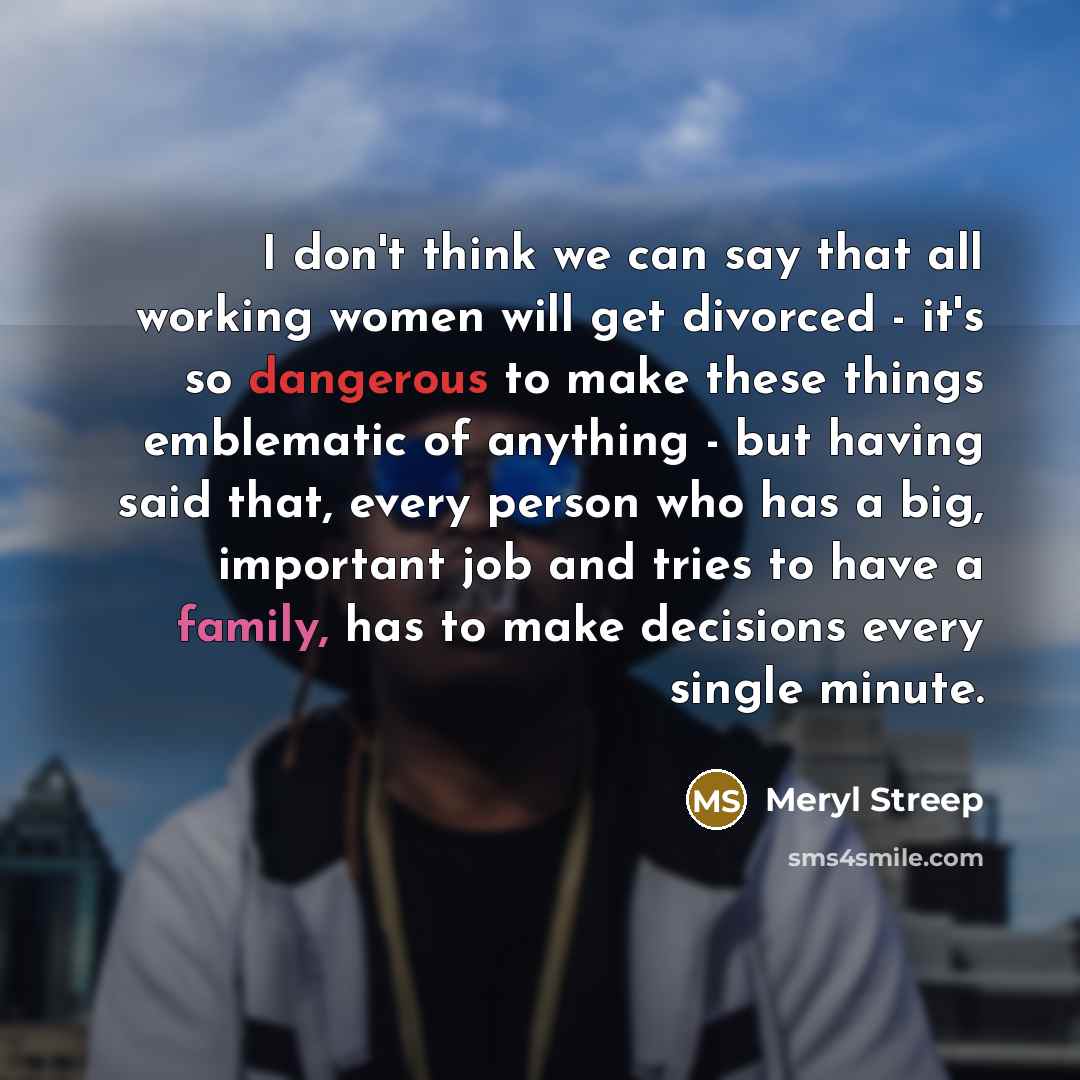 “I don't think we can say that all working women will get divorced - it's so dangerous to make these things emblematic of anything - but having said that, every person who has a big, important job and tries to have a family, has to make decisions every single minute.” quote by Meryl Streep