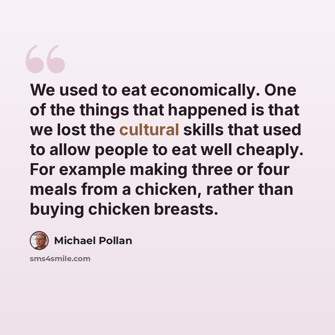 “We used to eat economically. One of the things that happened is that we lost the cultural skills that used to allow people to eat well cheaply. For example making three or four meals from a chicken, rather than buying chicken breasts.” quote by Michael Pollan
