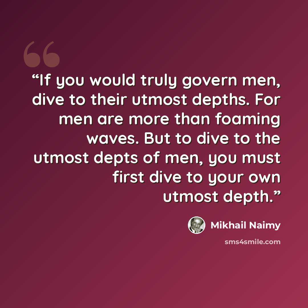 “If you would truly govern men, dive to their utmost depths. For men are more than foaming waves. But to dive to the utmost depts of men, you must first dive to your own utmost depth.” quote by Mikhail Naimy