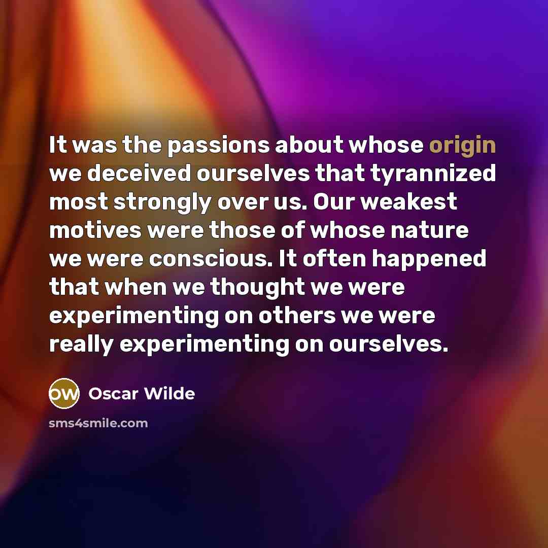 “It was the passions about whose origin we deceived ourselves that tyrannized most strongly over us. Our weakest motives were those of whose nature we were conscious. It often happened that when we thought we were experimenting on others we were really experimenting on ourselves.” quote by Oscar Wilde