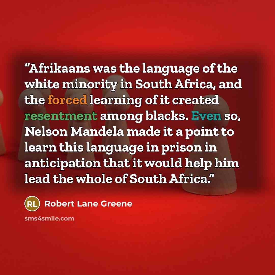 “Afrikaans was the language of the white minority in South Africa, and the forced learning of it created resentment among blacks. Even so, Nelson Mandela made it a point to learn this language in prison in anticipation that it would help him lead the whole of South Africa.” quote by Robert Lane Greene
