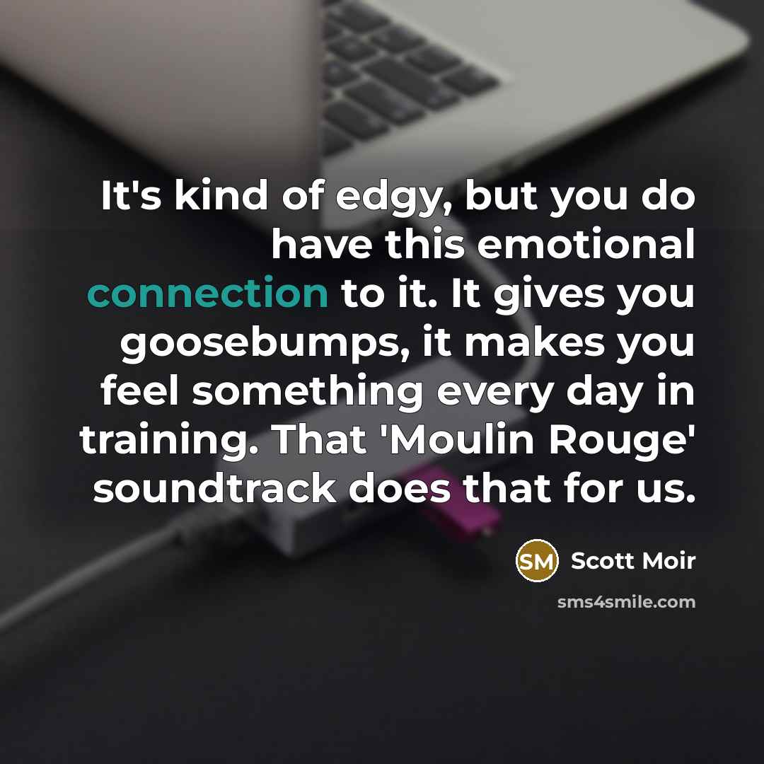 “It's kind of edgy, but you do have this emotional connection to it. It gives you goosebumps, it makes you feel something every day in training. That 'Moulin Rouge' soundtrack does that for us.” quote by Scott Moir
