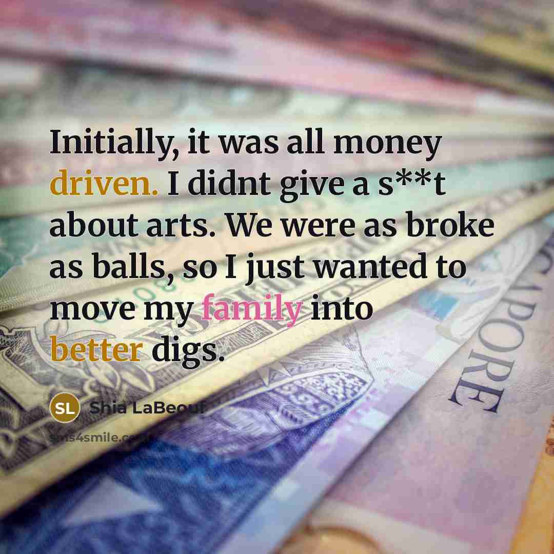 “Initially, it was all money driven. I didnt give a s**t about arts. We were as broke as balls, so I just wanted to move my family into better digs.” quote by Shia Labeouf