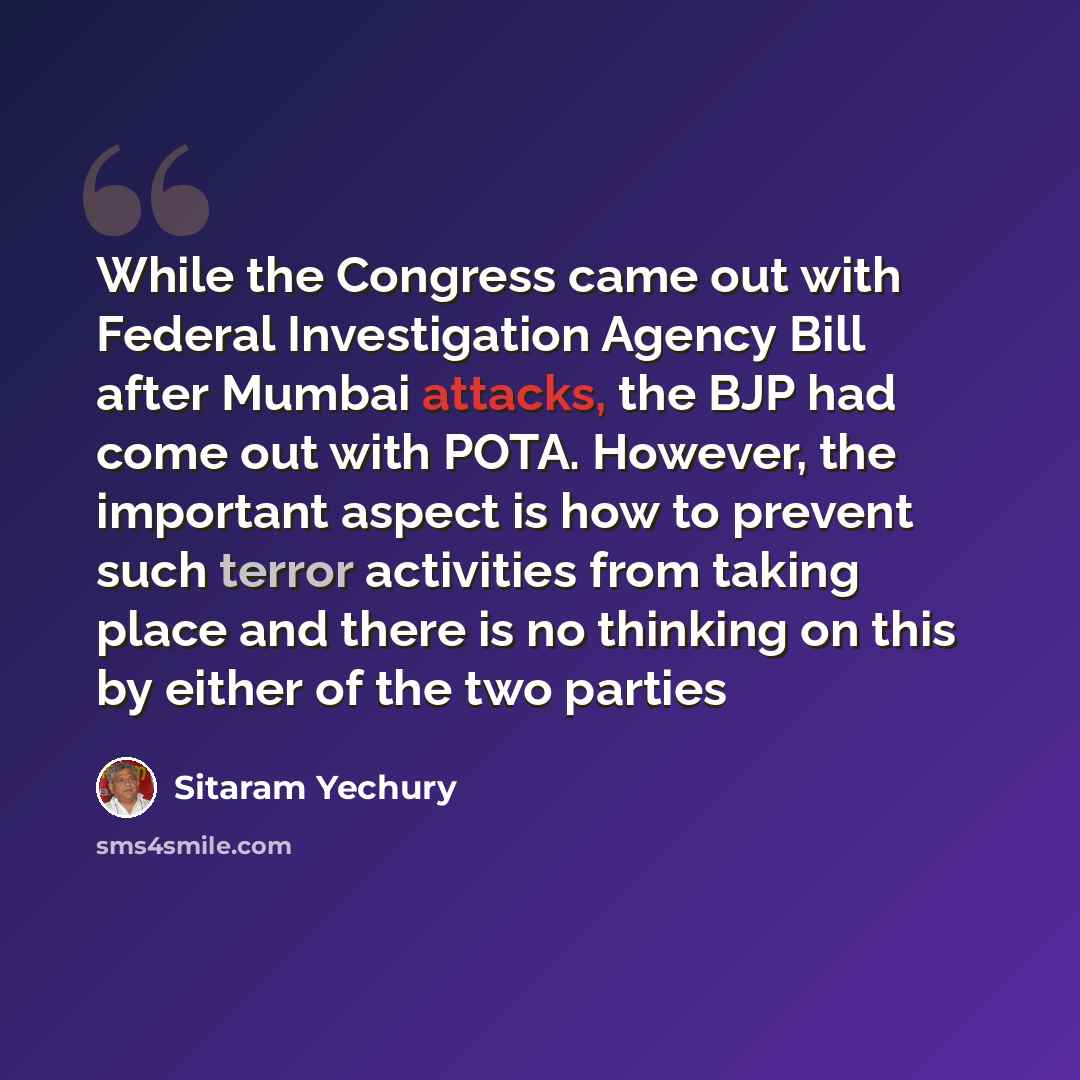 “While the Congress came out with Federal Investigation Agency Bill after Mumbai attacks, the BJP had come out with POTA. However, the important aspect is how to prevent such terror activities from taking place and there is no thinking on this by either of the two parties” quote by Sitaram Yechury